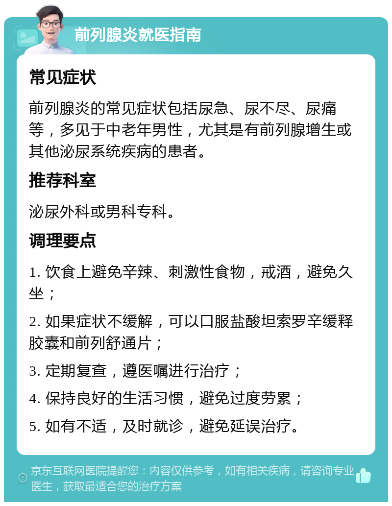 前列腺炎就医指南 常见症状 前列腺炎的常见症状包括尿急、尿不尽、尿痛等，多见于中老年男性，尤其是有前列腺增生或其他泌尿系统疾病的患者。 推荐科室 泌尿外科或男科专科。 调理要点 1. 饮食上避免辛辣、刺激性食物，戒酒，避免久坐； 2. 如果症状不缓解，可以口服盐酸坦索罗辛缓释胶囊和前列舒通片； 3. 定期复查，遵医嘱进行治疗； 4. 保持良好的生活习惯，避免过度劳累； 5. 如有不适，及时就诊，避免延误治疗。