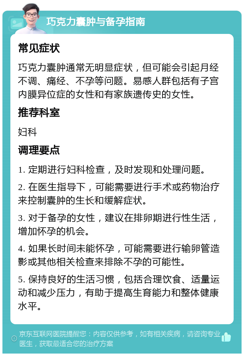 巧克力囊肿与备孕指南 常见症状 巧克力囊肿通常无明显症状，但可能会引起月经不调、痛经、不孕等问题。易感人群包括有子宫内膜异位症的女性和有家族遗传史的女性。 推荐科室 妇科 调理要点 1. 定期进行妇科检查，及时发现和处理问题。 2. 在医生指导下，可能需要进行手术或药物治疗来控制囊肿的生长和缓解症状。 3. 对于备孕的女性，建议在排卵期进行性生活，增加怀孕的机会。 4. 如果长时间未能怀孕，可能需要进行输卵管造影或其他相关检查来排除不孕的可能性。 5. 保持良好的生活习惯，包括合理饮食、适量运动和减少压力，有助于提高生育能力和整体健康水平。