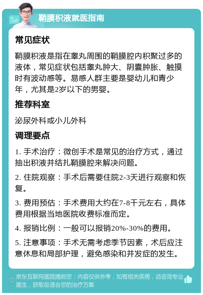 鞘膜积液就医指南 常见症状 鞘膜积液是指在睾丸周围的鞘膜腔内积聚过多的液体，常见症状包括睾丸肿大、阴囊肿胀、触摸时有波动感等。易感人群主要是婴幼儿和青少年，尤其是2岁以下的男婴。 推荐科室 泌尿外科或小儿外科 调理要点 1. 手术治疗：微创手术是常见的治疗方式，通过抽出积液并结扎鞘膜腔来解决问题。 2. 住院观察：手术后需要住院2-3天进行观察和恢复。 3. 费用预估：手术费用大约在7-8千元左右，具体费用根据当地医院收费标准而定。 4. 报销比例：一般可以报销20%-30%的费用。 5. 注意事项：手术无需考虑季节因素，术后应注意休息和局部护理，避免感染和并发症的发生。