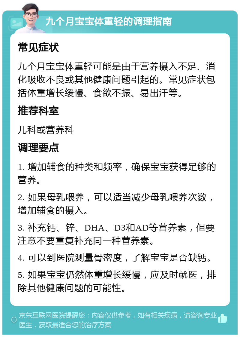 九个月宝宝体重轻的调理指南 常见症状 九个月宝宝体重轻可能是由于营养摄入不足、消化吸收不良或其他健康问题引起的。常见症状包括体重增长缓慢、食欲不振、易出汗等。 推荐科室 儿科或营养科 调理要点 1. 增加辅食的种类和频率，确保宝宝获得足够的营养。 2. 如果母乳喂养，可以适当减少母乳喂养次数，增加辅食的摄入。 3. 补充钙、锌、DHA、D3和AD等营养素，但要注意不要重复补充同一种营养素。 4. 可以到医院测量骨密度，了解宝宝是否缺钙。 5. 如果宝宝仍然体重增长缓慢，应及时就医，排除其他健康问题的可能性。