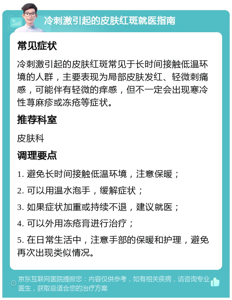 冷刺激引起的皮肤红斑就医指南 常见症状 冷刺激引起的皮肤红斑常见于长时间接触低温环境的人群，主要表现为局部皮肤发红、轻微刺痛感，可能伴有轻微的痒感，但不一定会出现寒冷性荨麻疹或冻疮等症状。 推荐科室 皮肤科 调理要点 1. 避免长时间接触低温环境，注意保暖； 2. 可以用温水泡手，缓解症状； 3. 如果症状加重或持续不退，建议就医； 4. 可以外用冻疮膏进行治疗； 5. 在日常生活中，注意手部的保暖和护理，避免再次出现类似情况。