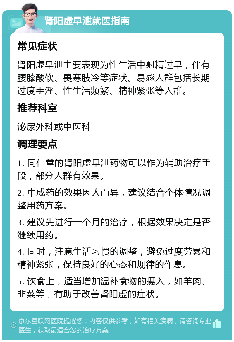 肾阳虚早泄就医指南 常见症状 肾阳虚早泄主要表现为性生活中射精过早，伴有腰膝酸软、畏寒肢冷等症状。易感人群包括长期过度手淫、性生活频繁、精神紧张等人群。 推荐科室 泌尿外科或中医科 调理要点 1. 同仁堂的肾阳虚早泄药物可以作为辅助治疗手段，部分人群有效果。 2. 中成药的效果因人而异，建议结合个体情况调整用药方案。 3. 建议先进行一个月的治疗，根据效果决定是否继续用药。 4. 同时，注意生活习惯的调整，避免过度劳累和精神紧张，保持良好的心态和规律的作息。 5. 饮食上，适当增加温补食物的摄入，如羊肉、韭菜等，有助于改善肾阳虚的症状。