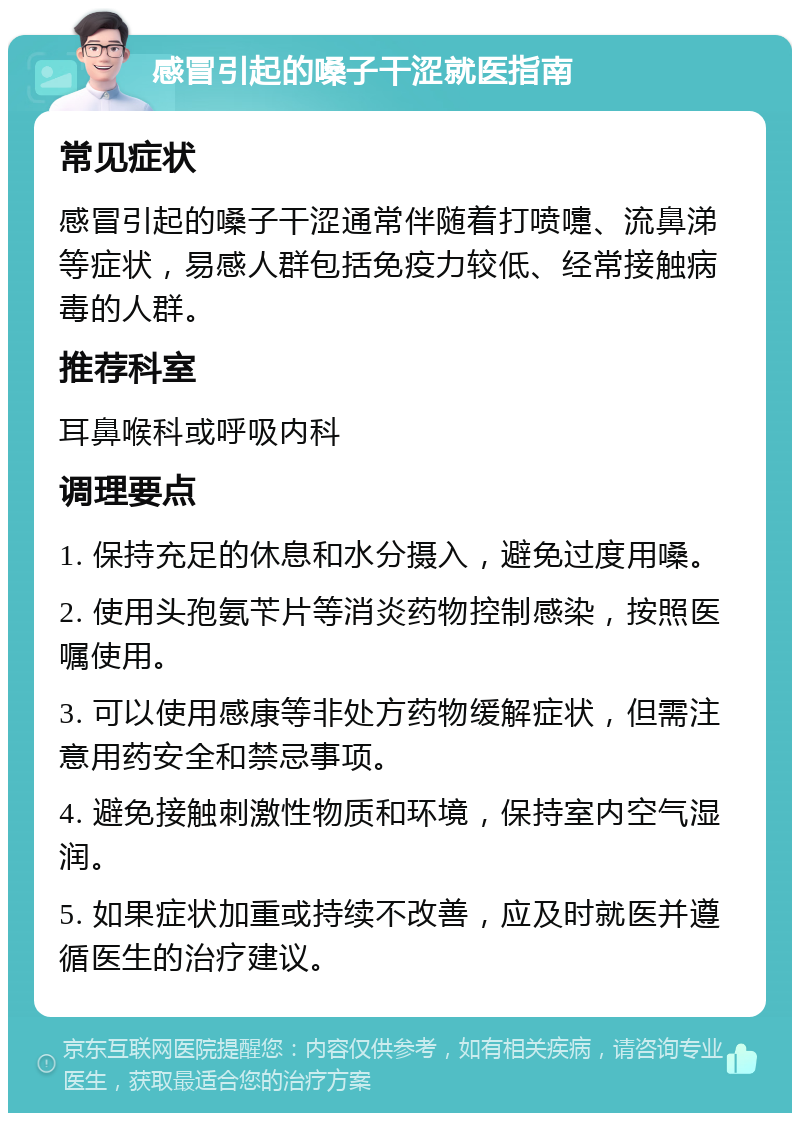 感冒引起的嗓子干涩就医指南 常见症状 感冒引起的嗓子干涩通常伴随着打喷嚏、流鼻涕等症状，易感人群包括免疫力较低、经常接触病毒的人群。 推荐科室 耳鼻喉科或呼吸内科 调理要点 1. 保持充足的休息和水分摄入，避免过度用嗓。 2. 使用头孢氨苄片等消炎药物控制感染，按照医嘱使用。 3. 可以使用感康等非处方药物缓解症状，但需注意用药安全和禁忌事项。 4. 避免接触刺激性物质和环境，保持室内空气湿润。 5. 如果症状加重或持续不改善，应及时就医并遵循医生的治疗建议。