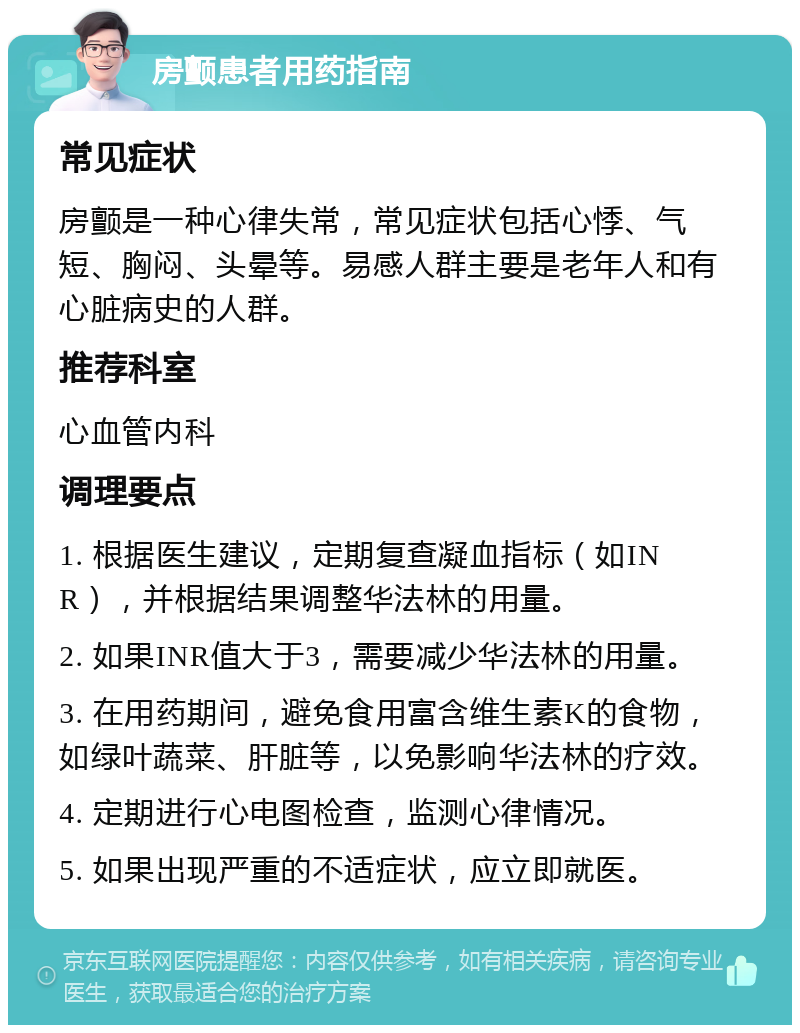 房颤患者用药指南 常见症状 房颤是一种心律失常，常见症状包括心悸、气短、胸闷、头晕等。易感人群主要是老年人和有心脏病史的人群。 推荐科室 心血管内科 调理要点 1. 根据医生建议，定期复查凝血指标（如INR），并根据结果调整华法林的用量。 2. 如果INR值大于3，需要减少华法林的用量。 3. 在用药期间，避免食用富含维生素K的食物，如绿叶蔬菜、肝脏等，以免影响华法林的疗效。 4. 定期进行心电图检查，监测心律情况。 5. 如果出现严重的不适症状，应立即就医。