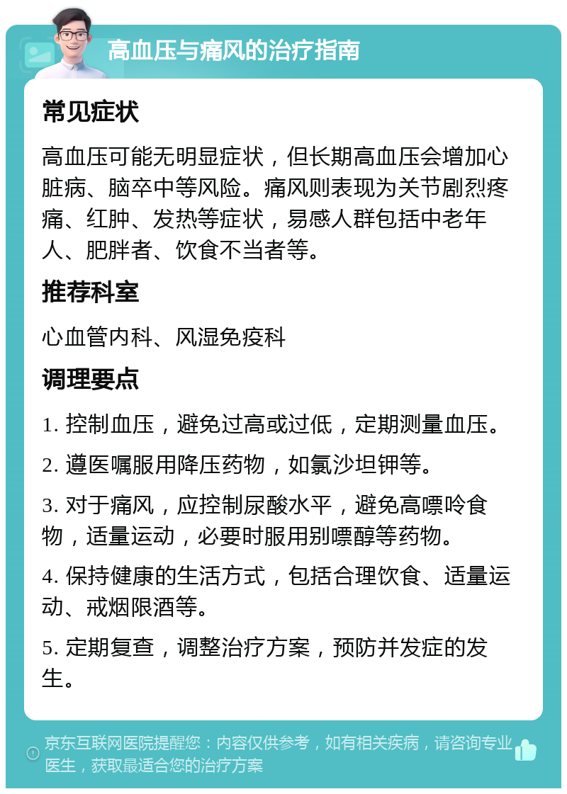 高血压与痛风的治疗指南 常见症状 高血压可能无明显症状，但长期高血压会增加心脏病、脑卒中等风险。痛风则表现为关节剧烈疼痛、红肿、发热等症状，易感人群包括中老年人、肥胖者、饮食不当者等。 推荐科室 心血管内科、风湿免疫科 调理要点 1. 控制血压，避免过高或过低，定期测量血压。 2. 遵医嘱服用降压药物，如氯沙坦钾等。 3. 对于痛风，应控制尿酸水平，避免高嘌呤食物，适量运动，必要时服用别嘌醇等药物。 4. 保持健康的生活方式，包括合理饮食、适量运动、戒烟限酒等。 5. 定期复查，调整治疗方案，预防并发症的发生。