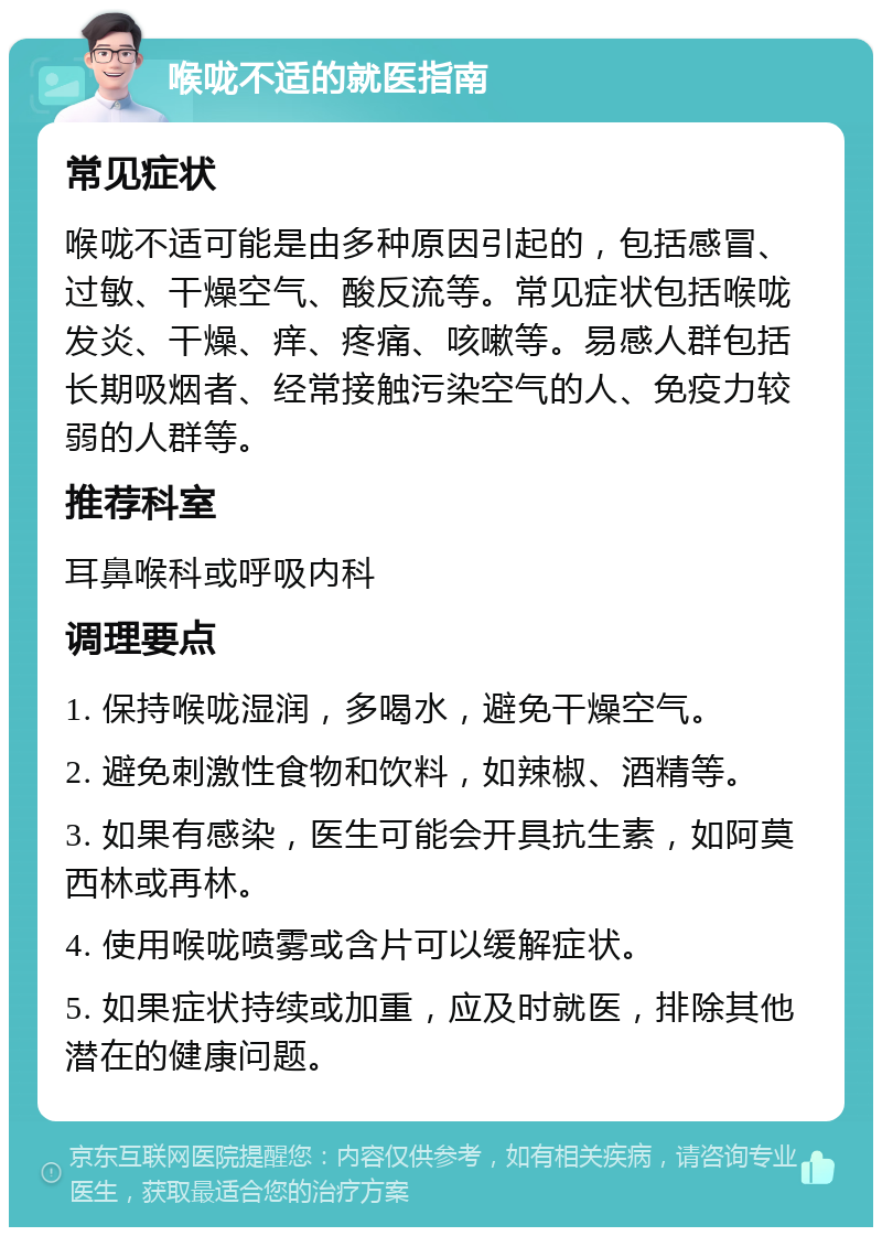 喉咙不适的就医指南 常见症状 喉咙不适可能是由多种原因引起的，包括感冒、过敏、干燥空气、酸反流等。常见症状包括喉咙发炎、干燥、痒、疼痛、咳嗽等。易感人群包括长期吸烟者、经常接触污染空气的人、免疫力较弱的人群等。 推荐科室 耳鼻喉科或呼吸内科 调理要点 1. 保持喉咙湿润，多喝水，避免干燥空气。 2. 避免刺激性食物和饮料，如辣椒、酒精等。 3. 如果有感染，医生可能会开具抗生素，如阿莫西林或再林。 4. 使用喉咙喷雾或含片可以缓解症状。 5. 如果症状持续或加重，应及时就医，排除其他潜在的健康问题。