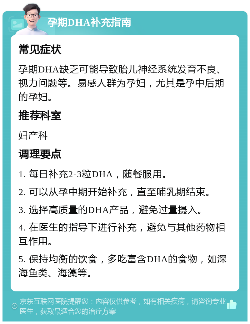 孕期DHA补充指南 常见症状 孕期DHA缺乏可能导致胎儿神经系统发育不良、视力问题等。易感人群为孕妇，尤其是孕中后期的孕妇。 推荐科室 妇产科 调理要点 1. 每日补充2-3粒DHA，随餐服用。 2. 可以从孕中期开始补充，直至哺乳期结束。 3. 选择高质量的DHA产品，避免过量摄入。 4. 在医生的指导下进行补充，避免与其他药物相互作用。 5. 保持均衡的饮食，多吃富含DHA的食物，如深海鱼类、海藻等。