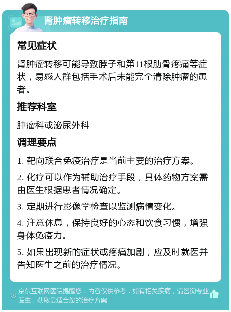 肾肿瘤转移治疗指南 常见症状 肾肿瘤转移可能导致脖子和第11根肋骨疼痛等症状，易感人群包括手术后未能完全清除肿瘤的患者。 推荐科室 肿瘤科或泌尿外科 调理要点 1. 靶向联合免疫治疗是当前主要的治疗方案。 2. 化疗可以作为辅助治疗手段，具体药物方案需由医生根据患者情况确定。 3. 定期进行影像学检查以监测病情变化。 4. 注意休息，保持良好的心态和饮食习惯，增强身体免疫力。 5. 如果出现新的症状或疼痛加剧，应及时就医并告知医生之前的治疗情况。