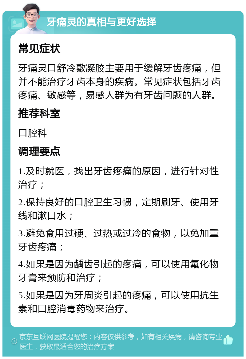 牙痛灵的真相与更好选择 常见症状 牙痛灵口舒冷敷凝胶主要用于缓解牙齿疼痛，但并不能治疗牙齿本身的疾病。常见症状包括牙齿疼痛、敏感等，易感人群为有牙齿问题的人群。 推荐科室 口腔科 调理要点 1.及时就医，找出牙齿疼痛的原因，进行针对性治疗； 2.保持良好的口腔卫生习惯，定期刷牙、使用牙线和漱口水； 3.避免食用过硬、过热或过冷的食物，以免加重牙齿疼痛； 4.如果是因为龋齿引起的疼痛，可以使用氟化物牙膏来预防和治疗； 5.如果是因为牙周炎引起的疼痛，可以使用抗生素和口腔消毒药物来治疗。