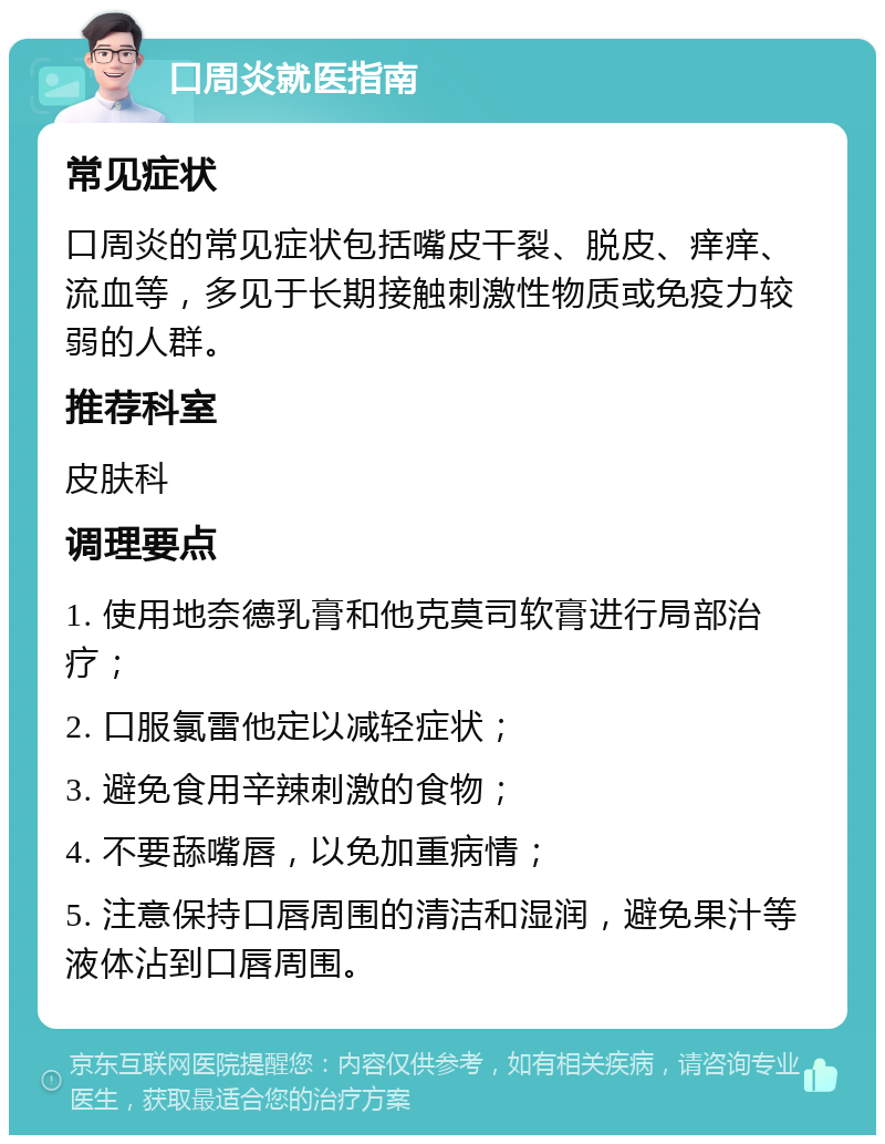 口周炎就医指南 常见症状 口周炎的常见症状包括嘴皮干裂、脱皮、痒痒、流血等，多见于长期接触刺激性物质或免疫力较弱的人群。 推荐科室 皮肤科 调理要点 1. 使用地奈德乳膏和他克莫司软膏进行局部治疗； 2. 口服氯雷他定以减轻症状； 3. 避免食用辛辣刺激的食物； 4. 不要舔嘴唇，以免加重病情； 5. 注意保持口唇周围的清洁和湿润，避免果汁等液体沾到口唇周围。