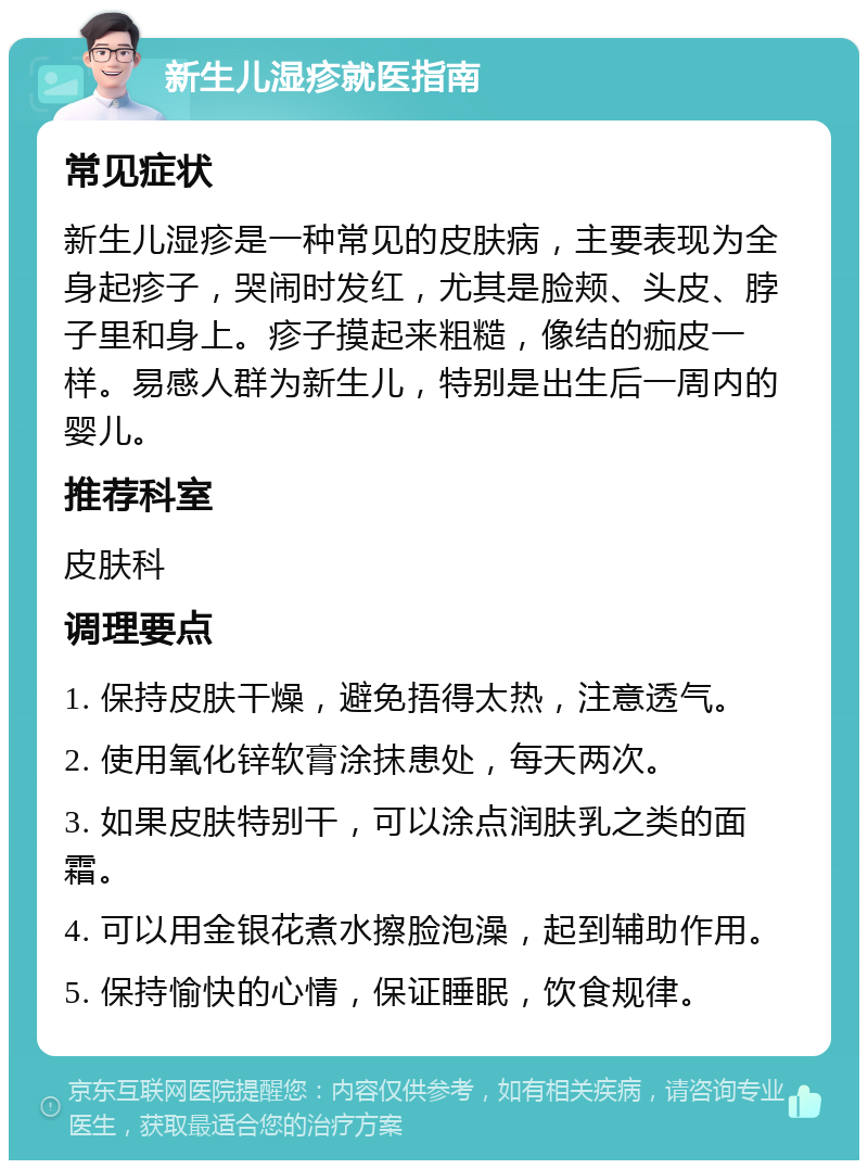 新生儿湿疹就医指南 常见症状 新生儿湿疹是一种常见的皮肤病，主要表现为全身起疹子，哭闹时发红，尤其是脸颊、头皮、脖子里和身上。疹子摸起来粗糙，像结的痂皮一样。易感人群为新生儿，特别是出生后一周内的婴儿。 推荐科室 皮肤科 调理要点 1. 保持皮肤干燥，避免捂得太热，注意透气。 2. 使用氧化锌软膏涂抹患处，每天两次。 3. 如果皮肤特别干，可以涂点润肤乳之类的面霜。 4. 可以用金银花煮水擦脸泡澡，起到辅助作用。 5. 保持愉快的心情，保证睡眠，饮食规律。