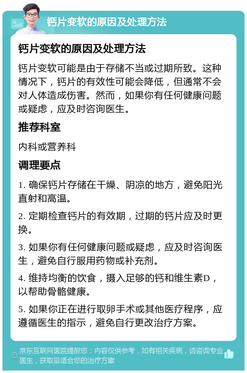 钙片变软的原因及处理方法 钙片变软的原因及处理方法 钙片变软可能是由于存储不当或过期所致。这种情况下，钙片的有效性可能会降低，但通常不会对人体造成伤害。然而，如果你有任何健康问题或疑虑，应及时咨询医生。 推荐科室 内科或营养科 调理要点 1. 确保钙片存储在干燥、阴凉的地方，避免阳光直射和高温。 2. 定期检查钙片的有效期，过期的钙片应及时更换。 3. 如果你有任何健康问题或疑虑，应及时咨询医生，避免自行服用药物或补充剂。 4. 维持均衡的饮食，摄入足够的钙和维生素D，以帮助骨骼健康。 5. 如果你正在进行取卵手术或其他医疗程序，应遵循医生的指示，避免自行更改治疗方案。