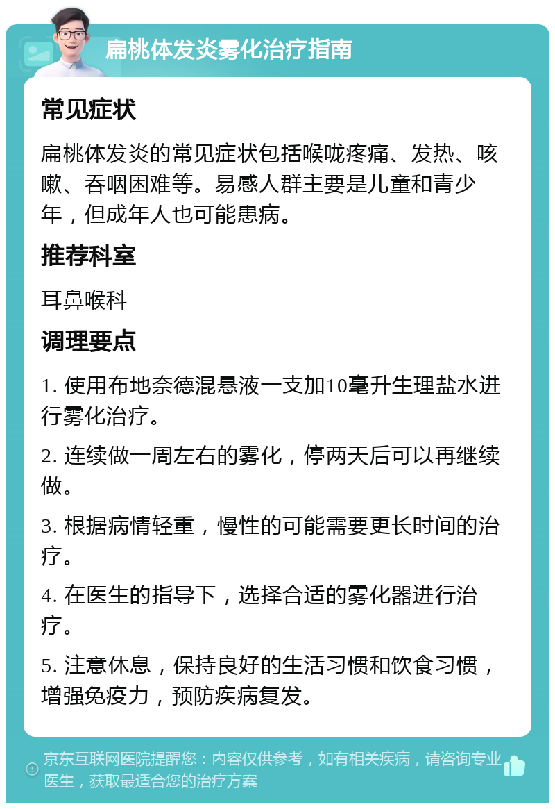 扁桃体发炎雾化治疗指南 常见症状 扁桃体发炎的常见症状包括喉咙疼痛、发热、咳嗽、吞咽困难等。易感人群主要是儿童和青少年，但成年人也可能患病。 推荐科室 耳鼻喉科 调理要点 1. 使用布地奈德混悬液一支加10毫升生理盐水进行雾化治疗。 2. 连续做一周左右的雾化，停两天后可以再继续做。 3. 根据病情轻重，慢性的可能需要更长时间的治疗。 4. 在医生的指导下，选择合适的雾化器进行治疗。 5. 注意休息，保持良好的生活习惯和饮食习惯，增强免疫力，预防疾病复发。