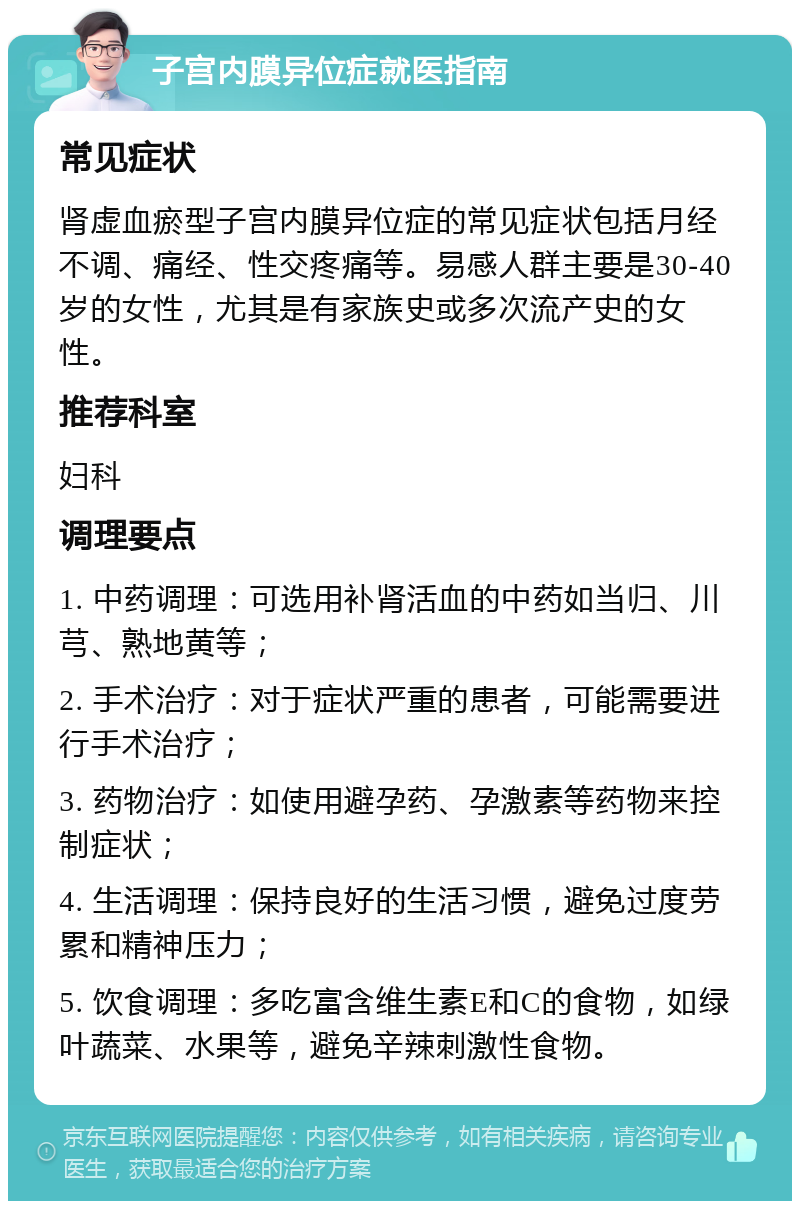 子宫内膜异位症就医指南 常见症状 肾虚血瘀型子宫内膜异位症的常见症状包括月经不调、痛经、性交疼痛等。易感人群主要是30-40岁的女性，尤其是有家族史或多次流产史的女性。 推荐科室 妇科 调理要点 1. 中药调理：可选用补肾活血的中药如当归、川芎、熟地黄等； 2. 手术治疗：对于症状严重的患者，可能需要进行手术治疗； 3. 药物治疗：如使用避孕药、孕激素等药物来控制症状； 4. 生活调理：保持良好的生活习惯，避免过度劳累和精神压力； 5. 饮食调理：多吃富含维生素E和C的食物，如绿叶蔬菜、水果等，避免辛辣刺激性食物。