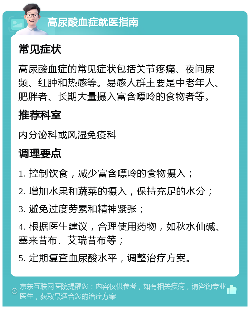 高尿酸血症就医指南 常见症状 高尿酸血症的常见症状包括关节疼痛、夜间尿频、红肿和热感等。易感人群主要是中老年人、肥胖者、长期大量摄入富含嘌呤的食物者等。 推荐科室 内分泌科或风湿免疫科 调理要点 1. 控制饮食，减少富含嘌呤的食物摄入； 2. 增加水果和蔬菜的摄入，保持充足的水分； 3. 避免过度劳累和精神紧张； 4. 根据医生建议，合理使用药物，如秋水仙碱、塞来昔布、艾瑞昔布等； 5. 定期复查血尿酸水平，调整治疗方案。