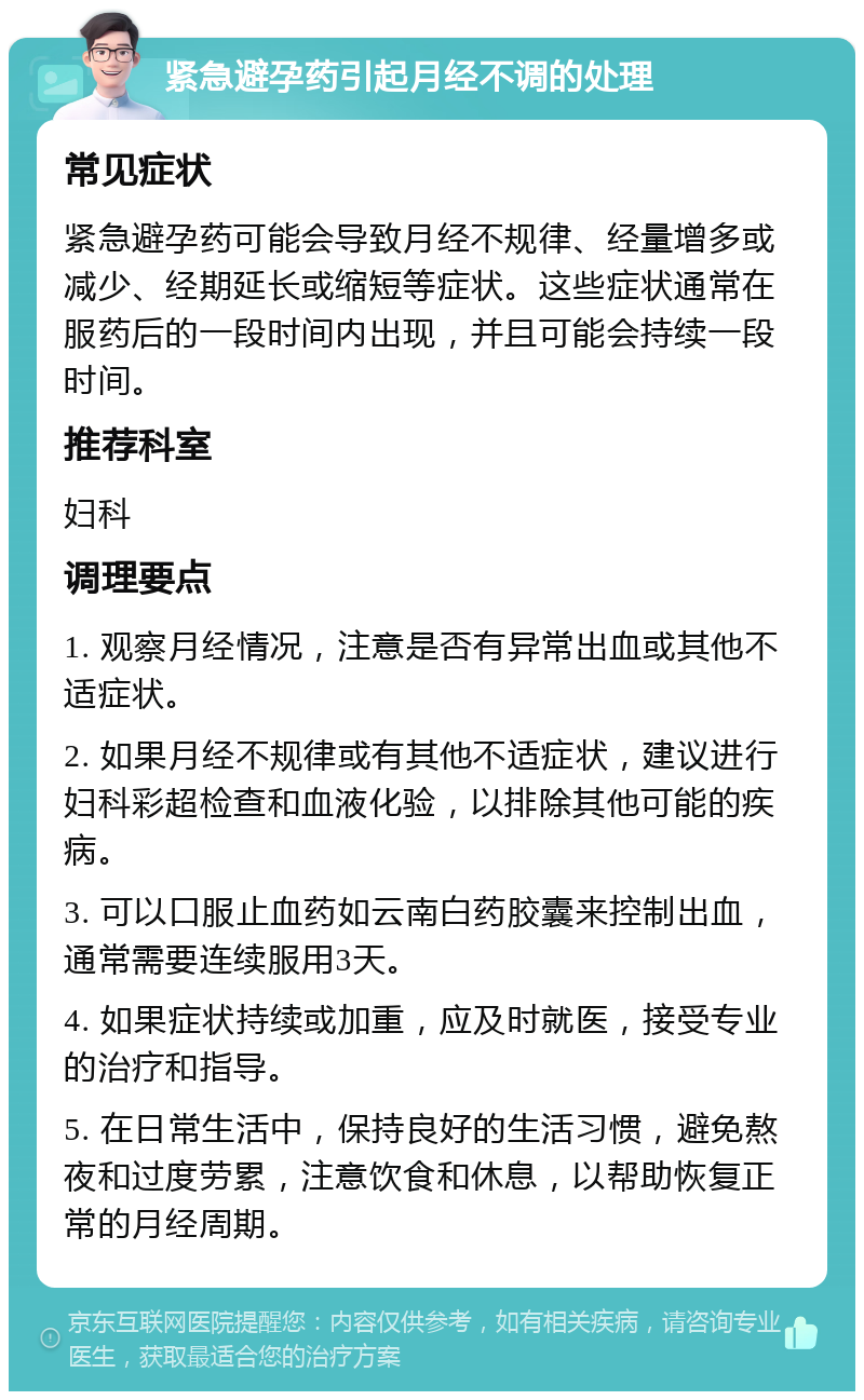 紧急避孕药引起月经不调的处理 常见症状 紧急避孕药可能会导致月经不规律、经量增多或减少、经期延长或缩短等症状。这些症状通常在服药后的一段时间内出现，并且可能会持续一段时间。 推荐科室 妇科 调理要点 1. 观察月经情况，注意是否有异常出血或其他不适症状。 2. 如果月经不规律或有其他不适症状，建议进行妇科彩超检查和血液化验，以排除其他可能的疾病。 3. 可以口服止血药如云南白药胶囊来控制出血，通常需要连续服用3天。 4. 如果症状持续或加重，应及时就医，接受专业的治疗和指导。 5. 在日常生活中，保持良好的生活习惯，避免熬夜和过度劳累，注意饮食和休息，以帮助恢复正常的月经周期。