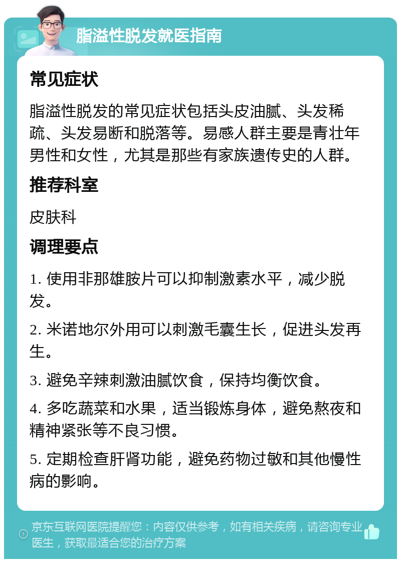 脂溢性脱发就医指南 常见症状 脂溢性脱发的常见症状包括头皮油腻、头发稀疏、头发易断和脱落等。易感人群主要是青壮年男性和女性，尤其是那些有家族遗传史的人群。 推荐科室 皮肤科 调理要点 1. 使用非那雄胺片可以抑制激素水平，减少脱发。 2. 米诺地尔外用可以刺激毛囊生长，促进头发再生。 3. 避免辛辣刺激油腻饮食，保持均衡饮食。 4. 多吃蔬菜和水果，适当锻炼身体，避免熬夜和精神紧张等不良习惯。 5. 定期检查肝肾功能，避免药物过敏和其他慢性病的影响。