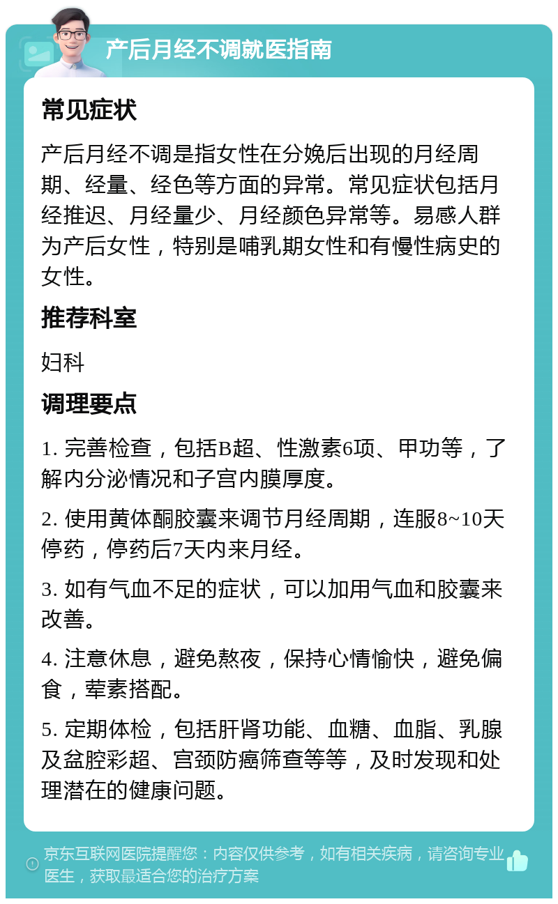 产后月经不调就医指南 常见症状 产后月经不调是指女性在分娩后出现的月经周期、经量、经色等方面的异常。常见症状包括月经推迟、月经量少、月经颜色异常等。易感人群为产后女性，特别是哺乳期女性和有慢性病史的女性。 推荐科室 妇科 调理要点 1. 完善检查，包括B超、性激素6项、甲功等，了解内分泌情况和子宫内膜厚度。 2. 使用黄体酮胶囊来调节月经周期，连服8~10天停药，停药后7天内来月经。 3. 如有气血不足的症状，可以加用气血和胶囊来改善。 4. 注意休息，避免熬夜，保持心情愉快，避免偏食，荤素搭配。 5. 定期体检，包括肝肾功能、血糖、血脂、乳腺及盆腔彩超、宫颈防癌筛查等等，及时发现和处理潜在的健康问题。