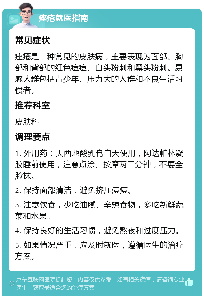 痤疮就医指南 常见症状 痤疮是一种常见的皮肤病，主要表现为面部、胸部和背部的红色痘痘、白头粉刺和黑头粉刺。易感人群包括青少年、压力大的人群和不良生活习惯者。 推荐科室 皮肤科 调理要点 1. 外用药：夫西地酸乳膏白天使用，阿达帕林凝胶睡前使用，注意点涂、按摩两三分钟，不要全脸抹。 2. 保持面部清洁，避免挤压痘痘。 3. 注意饮食，少吃油腻、辛辣食物，多吃新鲜蔬菜和水果。 4. 保持良好的生活习惯，避免熬夜和过度压力。 5. 如果情况严重，应及时就医，遵循医生的治疗方案。