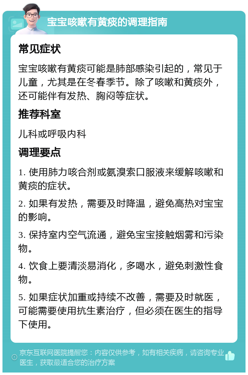 宝宝咳嗽有黄痰的调理指南 常见症状 宝宝咳嗽有黄痰可能是肺部感染引起的，常见于儿童，尤其是在冬春季节。除了咳嗽和黄痰外，还可能伴有发热、胸闷等症状。 推荐科室 儿科或呼吸内科 调理要点 1. 使用肺力咳合剂或氨溴索口服液来缓解咳嗽和黄痰的症状。 2. 如果有发热，需要及时降温，避免高热对宝宝的影响。 3. 保持室内空气流通，避免宝宝接触烟雾和污染物。 4. 饮食上要清淡易消化，多喝水，避免刺激性食物。 5. 如果症状加重或持续不改善，需要及时就医，可能需要使用抗生素治疗，但必须在医生的指导下使用。