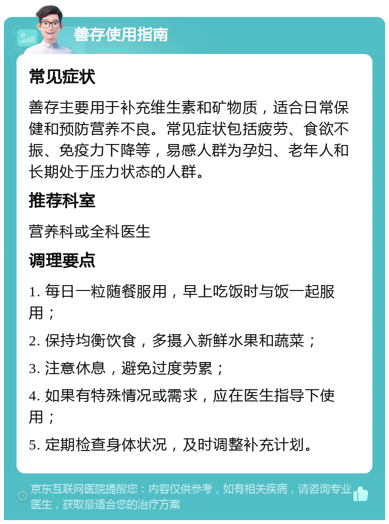 善存使用指南 常见症状 善存主要用于补充维生素和矿物质，适合日常保健和预防营养不良。常见症状包括疲劳、食欲不振、免疫力下降等，易感人群为孕妇、老年人和长期处于压力状态的人群。 推荐科室 营养科或全科医生 调理要点 1. 每日一粒随餐服用，早上吃饭时与饭一起服用； 2. 保持均衡饮食，多摄入新鲜水果和蔬菜； 3. 注意休息，避免过度劳累； 4. 如果有特殊情况或需求，应在医生指导下使用； 5. 定期检查身体状况，及时调整补充计划。