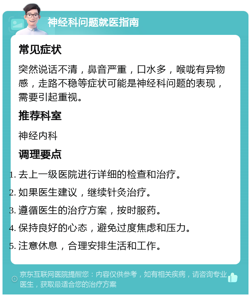 神经科问题就医指南 常见症状 突然说话不清，鼻音严重，口水多，喉咙有异物感，走路不稳等症状可能是神经科问题的表现，需要引起重视。 推荐科室 神经内科 调理要点 去上一级医院进行详细的检查和治疗。 如果医生建议，继续针灸治疗。 遵循医生的治疗方案，按时服药。 保持良好的心态，避免过度焦虑和压力。 注意休息，合理安排生活和工作。