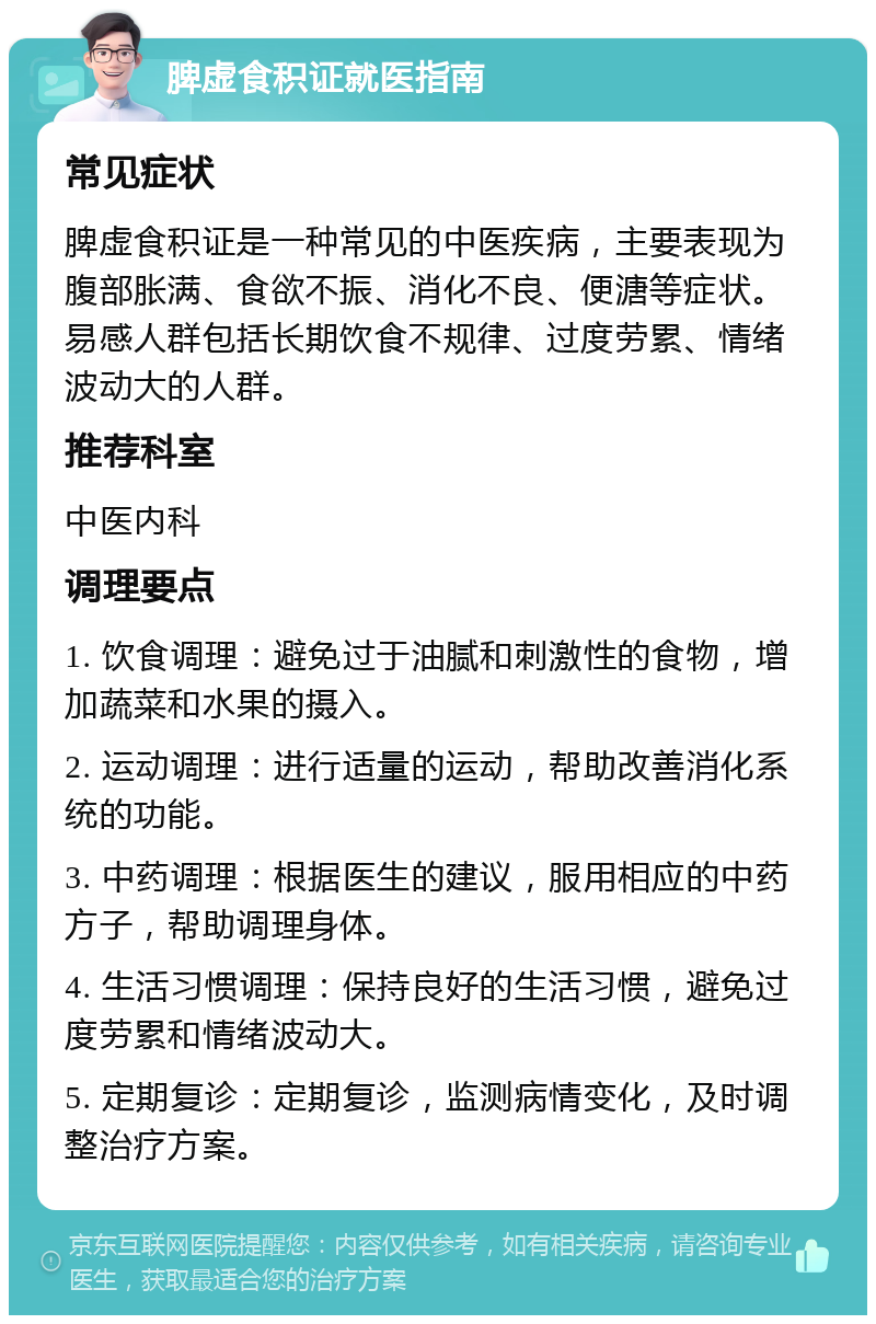 脾虚食积证就医指南 常见症状 脾虚食积证是一种常见的中医疾病，主要表现为腹部胀满、食欲不振、消化不良、便溏等症状。易感人群包括长期饮食不规律、过度劳累、情绪波动大的人群。 推荐科室 中医内科 调理要点 1. 饮食调理：避免过于油腻和刺激性的食物，增加蔬菜和水果的摄入。 2. 运动调理：进行适量的运动，帮助改善消化系统的功能。 3. 中药调理：根据医生的建议，服用相应的中药方子，帮助调理身体。 4. 生活习惯调理：保持良好的生活习惯，避免过度劳累和情绪波动大。 5. 定期复诊：定期复诊，监测病情变化，及时调整治疗方案。