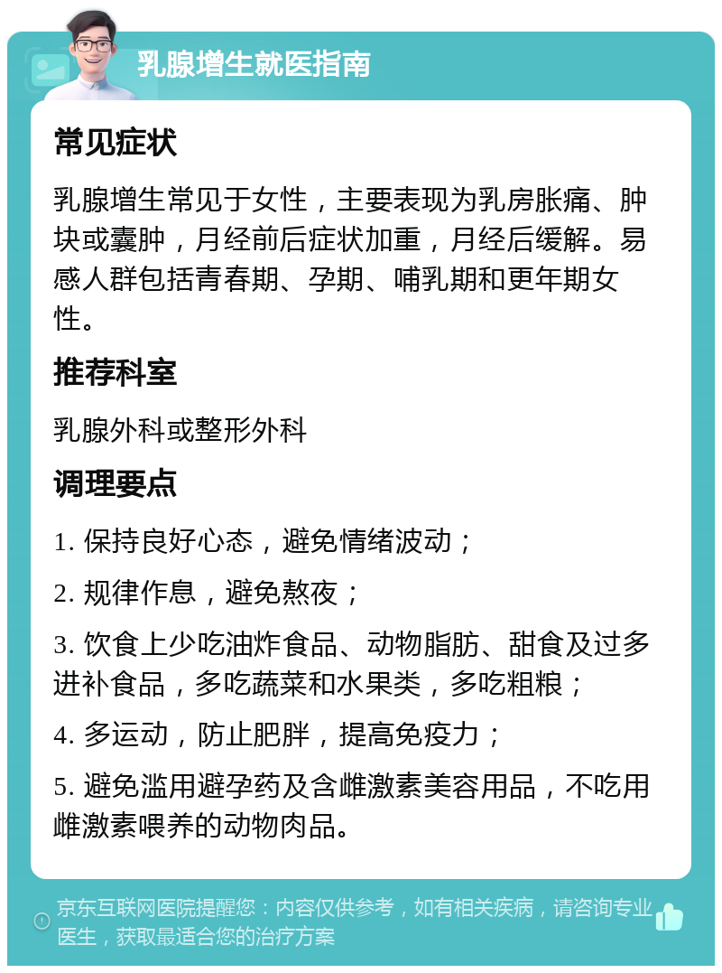 乳腺增生就医指南 常见症状 乳腺增生常见于女性，主要表现为乳房胀痛、肿块或囊肿，月经前后症状加重，月经后缓解。易感人群包括青春期、孕期、哺乳期和更年期女性。 推荐科室 乳腺外科或整形外科 调理要点 1. 保持良好心态，避免情绪波动； 2. 规律作息，避免熬夜； 3. 饮食上少吃油炸食品、动物脂肪、甜食及过多进补食品，多吃蔬菜和水果类，多吃粗粮； 4. 多运动，防止肥胖，提高免疫力； 5. 避免滥用避孕药及含雌激素美容用品，不吃用雌激素喂养的动物肉品。