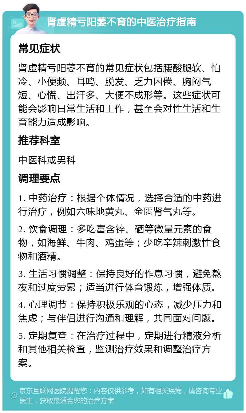 肾虚精亏阳萎不育的中医治疗指南 常见症状 肾虚精亏阳萎不育的常见症状包括腰酸腿软、怕冷、小便频、耳鸣、脱发、乏力困倦、胸闷气短、心慌、出汗多、大便不成形等。这些症状可能会影响日常生活和工作，甚至会对性生活和生育能力造成影响。 推荐科室 中医科或男科 调理要点 1. 中药治疗：根据个体情况，选择合适的中药进行治疗，例如六味地黄丸、金匮肾气丸等。 2. 饮食调理：多吃富含锌、硒等微量元素的食物，如海鲜、牛肉、鸡蛋等；少吃辛辣刺激性食物和酒精。 3. 生活习惯调整：保持良好的作息习惯，避免熬夜和过度劳累；适当进行体育锻炼，增强体质。 4. 心理调节：保持积极乐观的心态，减少压力和焦虑；与伴侣进行沟通和理解，共同面对问题。 5. 定期复查：在治疗过程中，定期进行精液分析和其他相关检查，监测治疗效果和调整治疗方案。