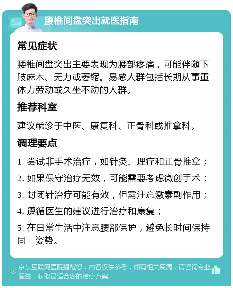 腰椎间盘突出就医指南 常见症状 腰椎间盘突出主要表现为腰部疼痛，可能伴随下肢麻木、无力或萎缩。易感人群包括长期从事重体力劳动或久坐不动的人群。 推荐科室 建议就诊于中医、康复科、正骨科或推拿科。 调理要点 1. 尝试非手术治疗，如针灸、理疗和正骨推拿； 2. 如果保守治疗无效，可能需要考虑微创手术； 3. 封闭针治疗可能有效，但需注意激素副作用； 4. 遵循医生的建议进行治疗和康复； 5. 在日常生活中注意腰部保护，避免长时间保持同一姿势。