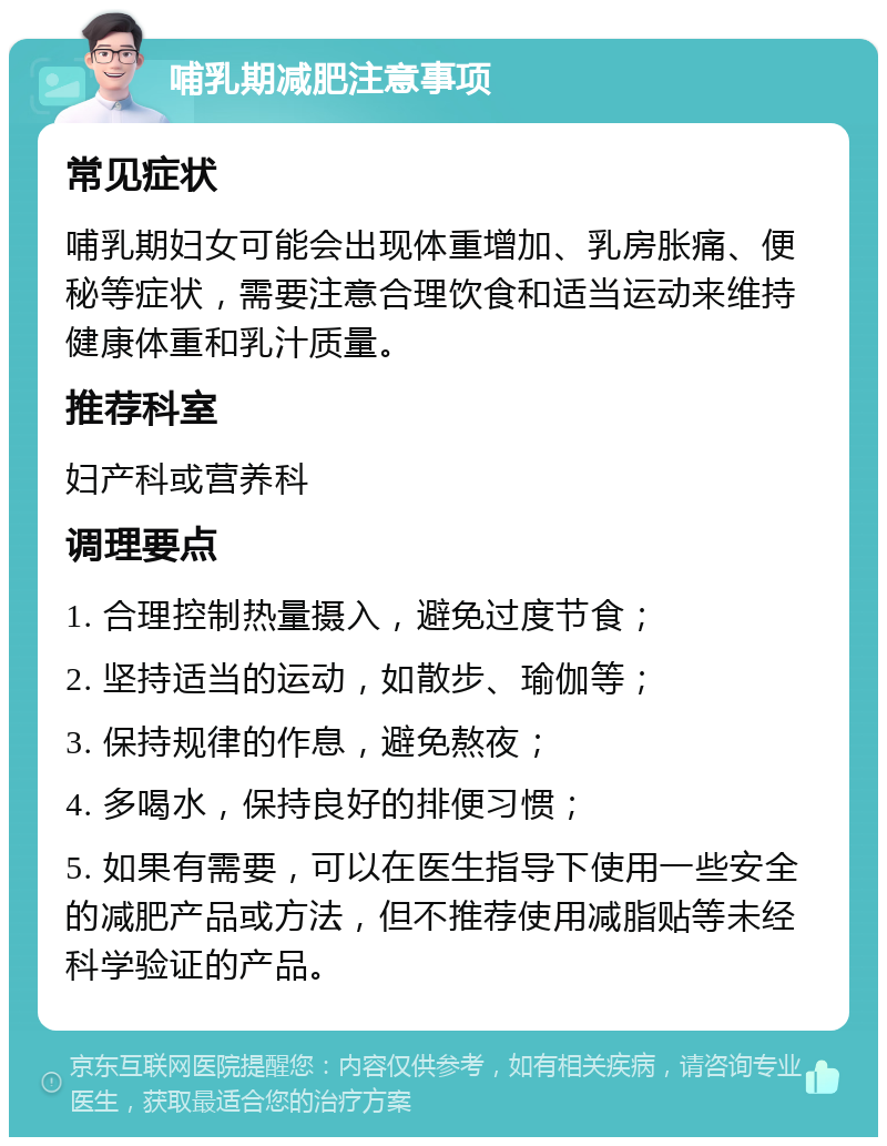 哺乳期减肥注意事项 常见症状 哺乳期妇女可能会出现体重增加、乳房胀痛、便秘等症状，需要注意合理饮食和适当运动来维持健康体重和乳汁质量。 推荐科室 妇产科或营养科 调理要点 1. 合理控制热量摄入，避免过度节食； 2. 坚持适当的运动，如散步、瑜伽等； 3. 保持规律的作息，避免熬夜； 4. 多喝水，保持良好的排便习惯； 5. 如果有需要，可以在医生指导下使用一些安全的减肥产品或方法，但不推荐使用减脂贴等未经科学验证的产品。