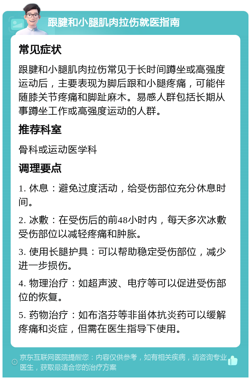 跟腱和小腿肌肉拉伤就医指南 常见症状 跟腱和小腿肌肉拉伤常见于长时间蹲坐或高强度运动后，主要表现为脚后跟和小腿疼痛，可能伴随膝关节疼痛和脚趾麻木。易感人群包括长期从事蹲坐工作或高强度运动的人群。 推荐科室 骨科或运动医学科 调理要点 1. 休息：避免过度活动，给受伤部位充分休息时间。 2. 冰敷：在受伤后的前48小时内，每天多次冰敷受伤部位以减轻疼痛和肿胀。 3. 使用长腿护具：可以帮助稳定受伤部位，减少进一步损伤。 4. 物理治疗：如超声波、电疗等可以促进受伤部位的恢复。 5. 药物治疗：如布洛芬等非甾体抗炎药可以缓解疼痛和炎症，但需在医生指导下使用。