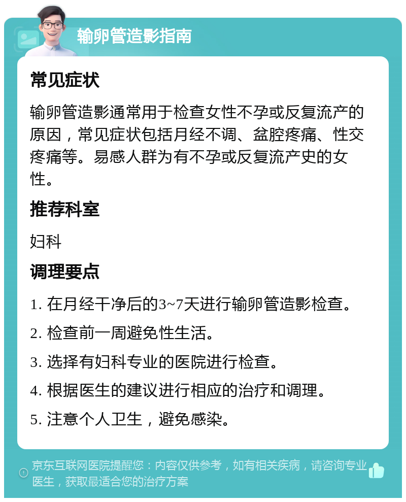 输卵管造影指南 常见症状 输卵管造影通常用于检查女性不孕或反复流产的原因，常见症状包括月经不调、盆腔疼痛、性交疼痛等。易感人群为有不孕或反复流产史的女性。 推荐科室 妇科 调理要点 1. 在月经干净后的3~7天进行输卵管造影检查。 2. 检查前一周避免性生活。 3. 选择有妇科专业的医院进行检查。 4. 根据医生的建议进行相应的治疗和调理。 5. 注意个人卫生，避免感染。