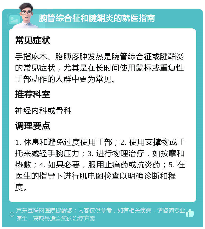 腕管综合征和腱鞘炎的就医指南 常见症状 手指麻木、胳膊疼肿发热是腕管综合征或腱鞘炎的常见症状，尤其是在长时间使用鼠标或重复性手部动作的人群中更为常见。 推荐科室 神经内科或骨科 调理要点 1. 休息和避免过度使用手部；2. 使用支撑物或手托来减轻手腕压力；3. 进行物理治疗，如按摩和热敷；4. 如果必要，服用止痛药或抗炎药；5. 在医生的指导下进行肌电图检查以明确诊断和程度。