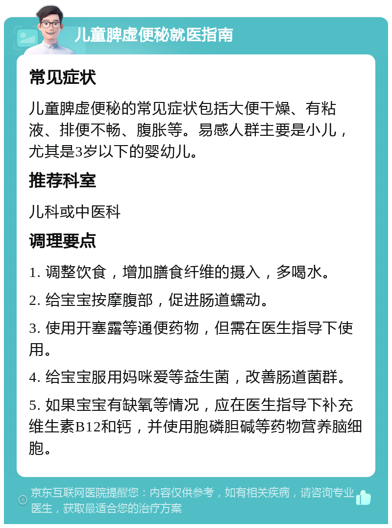 儿童脾虚便秘就医指南 常见症状 儿童脾虚便秘的常见症状包括大便干燥、有粘液、排便不畅、腹胀等。易感人群主要是小儿，尤其是3岁以下的婴幼儿。 推荐科室 儿科或中医科 调理要点 1. 调整饮食，增加膳食纤维的摄入，多喝水。 2. 给宝宝按摩腹部，促进肠道蠕动。 3. 使用开塞露等通便药物，但需在医生指导下使用。 4. 给宝宝服用妈咪爱等益生菌，改善肠道菌群。 5. 如果宝宝有缺氧等情况，应在医生指导下补充维生素B12和钙，并使用胞磷胆碱等药物营养脑细胞。