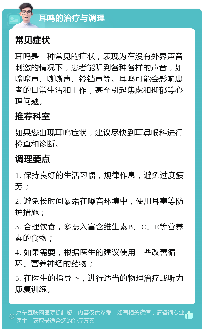 耳鸣的治疗与调理 常见症状 耳鸣是一种常见的症状，表现为在没有外界声音刺激的情况下，患者能听到各种各样的声音，如嗡嗡声、嘶嘶声、铃铛声等。耳鸣可能会影响患者的日常生活和工作，甚至引起焦虑和抑郁等心理问题。 推荐科室 如果您出现耳鸣症状，建议尽快到耳鼻喉科进行检查和诊断。 调理要点 1. 保持良好的生活习惯，规律作息，避免过度疲劳； 2. 避免长时间暴露在噪音环境中，使用耳塞等防护措施； 3. 合理饮食，多摄入富含维生素B、C、E等营养素的食物； 4. 如果需要，根据医生的建议使用一些改善循环、营养神经的药物； 5. 在医生的指导下，进行适当的物理治疗或听力康复训练。