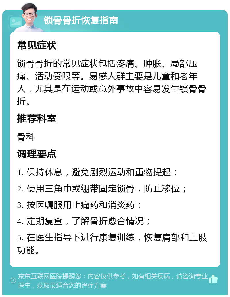 锁骨骨折恢复指南 常见症状 锁骨骨折的常见症状包括疼痛、肿胀、局部压痛、活动受限等。易感人群主要是儿童和老年人，尤其是在运动或意外事故中容易发生锁骨骨折。 推荐科室 骨科 调理要点 1. 保持休息，避免剧烈运动和重物提起； 2. 使用三角巾或绷带固定锁骨，防止移位； 3. 按医嘱服用止痛药和消炎药； 4. 定期复查，了解骨折愈合情况； 5. 在医生指导下进行康复训练，恢复肩部和上肢功能。