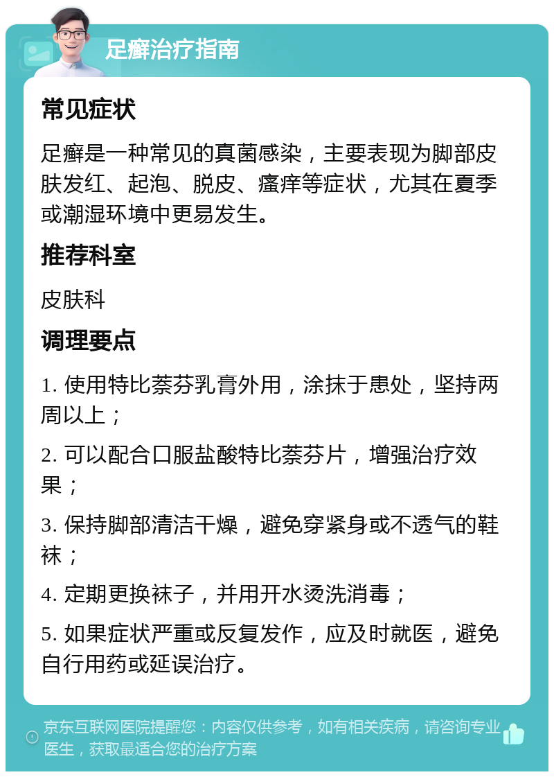 足癣治疗指南 常见症状 足癣是一种常见的真菌感染，主要表现为脚部皮肤发红、起泡、脱皮、瘙痒等症状，尤其在夏季或潮湿环境中更易发生。 推荐科室 皮肤科 调理要点 1. 使用特比萘芬乳膏外用，涂抹于患处，坚持两周以上； 2. 可以配合口服盐酸特比萘芬片，增强治疗效果； 3. 保持脚部清洁干燥，避免穿紧身或不透气的鞋袜； 4. 定期更换袜子，并用开水烫洗消毒； 5. 如果症状严重或反复发作，应及时就医，避免自行用药或延误治疗。