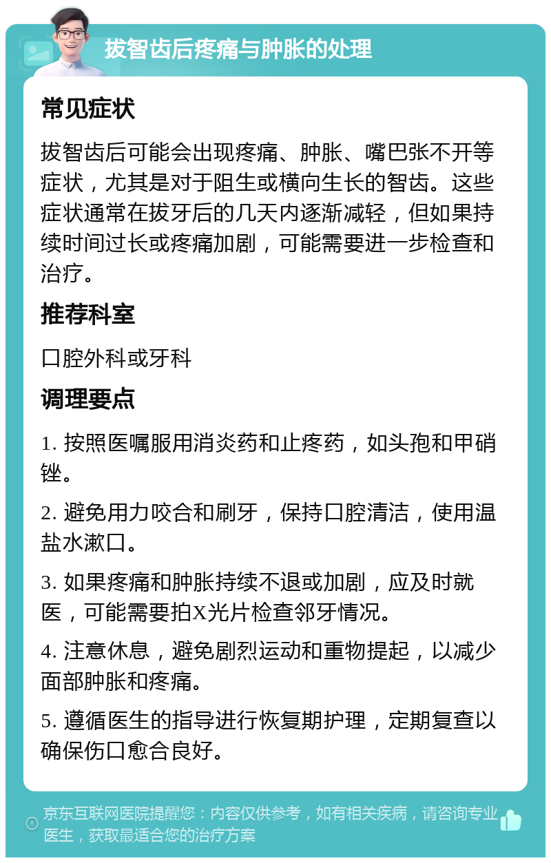 拔智齿后疼痛与肿胀的处理 常见症状 拔智齿后可能会出现疼痛、肿胀、嘴巴张不开等症状，尤其是对于阻生或横向生长的智齿。这些症状通常在拔牙后的几天内逐渐减轻，但如果持续时间过长或疼痛加剧，可能需要进一步检查和治疗。 推荐科室 口腔外科或牙科 调理要点 1. 按照医嘱服用消炎药和止疼药，如头孢和甲硝锉。 2. 避免用力咬合和刷牙，保持口腔清洁，使用温盐水漱口。 3. 如果疼痛和肿胀持续不退或加剧，应及时就医，可能需要拍X光片检查邻牙情况。 4. 注意休息，避免剧烈运动和重物提起，以减少面部肿胀和疼痛。 5. 遵循医生的指导进行恢复期护理，定期复查以确保伤口愈合良好。