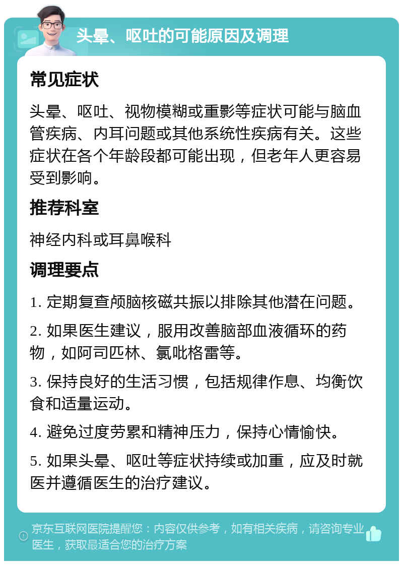 头晕、呕吐的可能原因及调理 常见症状 头晕、呕吐、视物模糊或重影等症状可能与脑血管疾病、内耳问题或其他系统性疾病有关。这些症状在各个年龄段都可能出现，但老年人更容易受到影响。 推荐科室 神经内科或耳鼻喉科 调理要点 1. 定期复查颅脑核磁共振以排除其他潜在问题。 2. 如果医生建议，服用改善脑部血液循环的药物，如阿司匹林、氯吡格雷等。 3. 保持良好的生活习惯，包括规律作息、均衡饮食和适量运动。 4. 避免过度劳累和精神压力，保持心情愉快。 5. 如果头晕、呕吐等症状持续或加重，应及时就医并遵循医生的治疗建议。