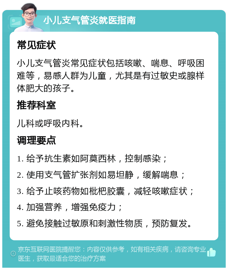 小儿支气管炎就医指南 常见症状 小儿支气管炎常见症状包括咳嗽、喘息、呼吸困难等，易感人群为儿童，尤其是有过敏史或腺样体肥大的孩子。 推荐科室 儿科或呼吸内科。 调理要点 1. 给予抗生素如阿莫西林，控制感染； 2. 使用支气管扩张剂如易坦静，缓解喘息； 3. 给予止咳药物如枇杷胶囊，减轻咳嗽症状； 4. 加强营养，增强免疫力； 5. 避免接触过敏原和刺激性物质，预防复发。