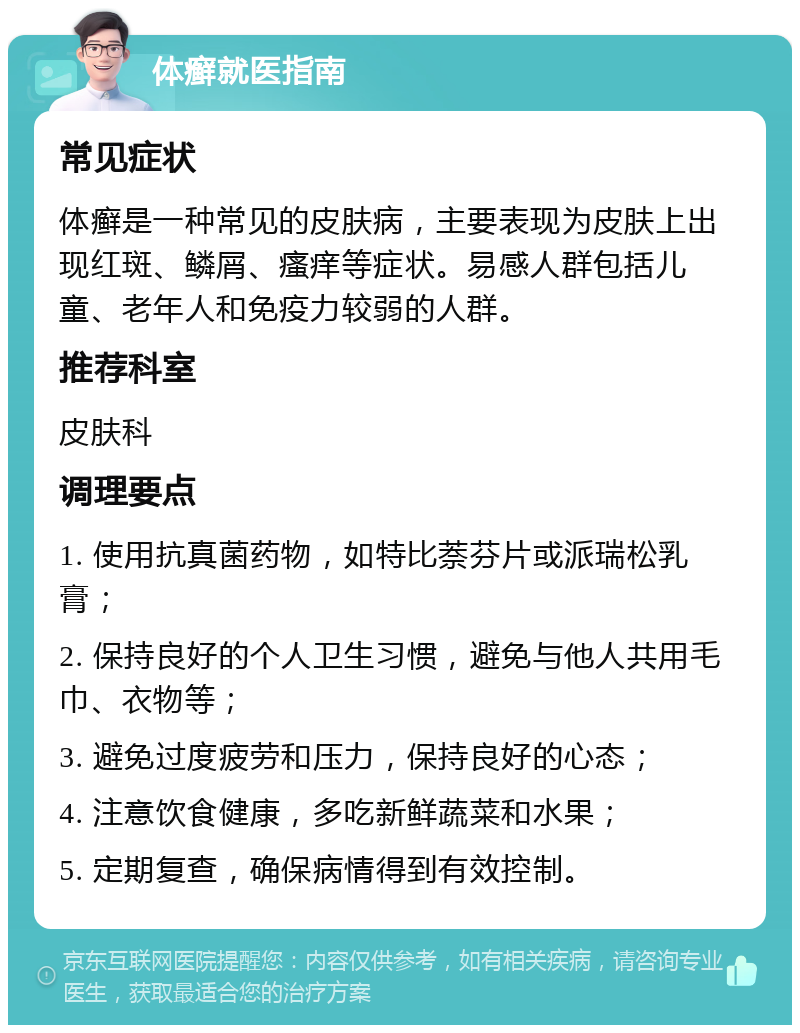 体癣就医指南 常见症状 体癣是一种常见的皮肤病，主要表现为皮肤上出现红斑、鳞屑、瘙痒等症状。易感人群包括儿童、老年人和免疫力较弱的人群。 推荐科室 皮肤科 调理要点 1. 使用抗真菌药物，如特比萘芬片或派瑞松乳膏； 2. 保持良好的个人卫生习惯，避免与他人共用毛巾、衣物等； 3. 避免过度疲劳和压力，保持良好的心态； 4. 注意饮食健康，多吃新鲜蔬菜和水果； 5. 定期复查，确保病情得到有效控制。