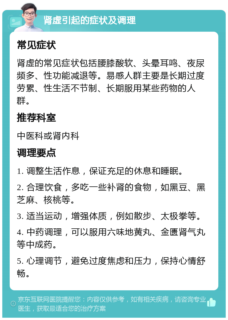 肾虚引起的症状及调理 常见症状 肾虚的常见症状包括腰膝酸软、头晕耳鸣、夜尿频多、性功能减退等。易感人群主要是长期过度劳累、性生活不节制、长期服用某些药物的人群。 推荐科室 中医科或肾内科 调理要点 1. 调整生活作息，保证充足的休息和睡眠。 2. 合理饮食，多吃一些补肾的食物，如黑豆、黑芝麻、核桃等。 3. 适当运动，增强体质，例如散步、太极拳等。 4. 中药调理，可以服用六味地黄丸、金匮肾气丸等中成药。 5. 心理调节，避免过度焦虑和压力，保持心情舒畅。