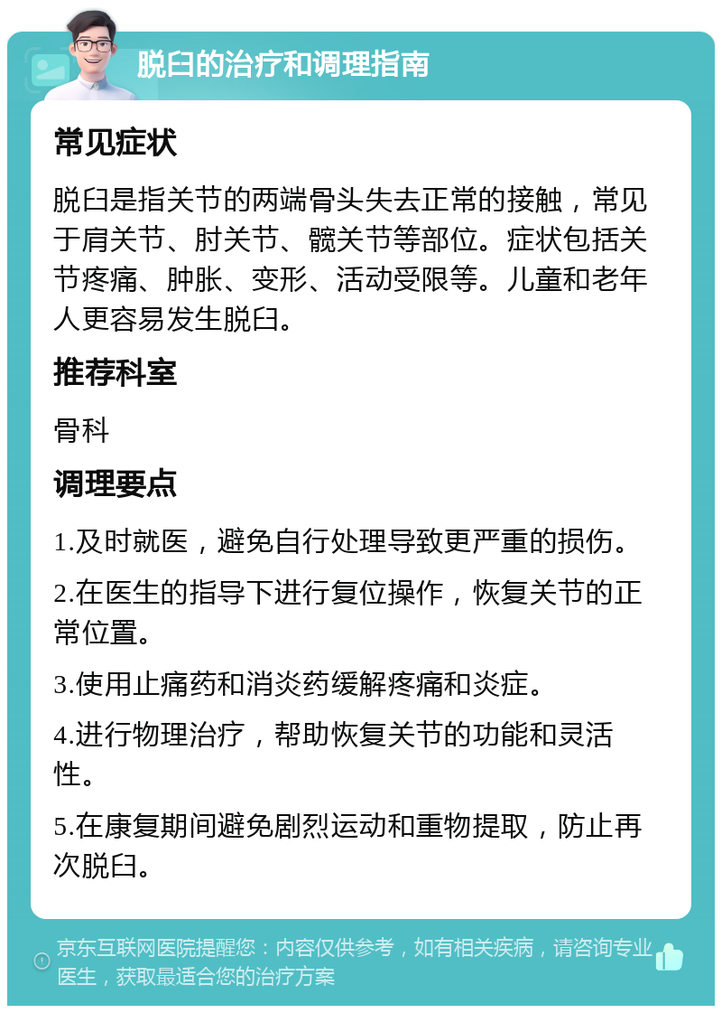 脱臼的治疗和调理指南 常见症状 脱臼是指关节的两端骨头失去正常的接触，常见于肩关节、肘关节、髋关节等部位。症状包括关节疼痛、肿胀、变形、活动受限等。儿童和老年人更容易发生脱臼。 推荐科室 骨科 调理要点 1.及时就医，避免自行处理导致更严重的损伤。 2.在医生的指导下进行复位操作，恢复关节的正常位置。 3.使用止痛药和消炎药缓解疼痛和炎症。 4.进行物理治疗，帮助恢复关节的功能和灵活性。 5.在康复期间避免剧烈运动和重物提取，防止再次脱臼。