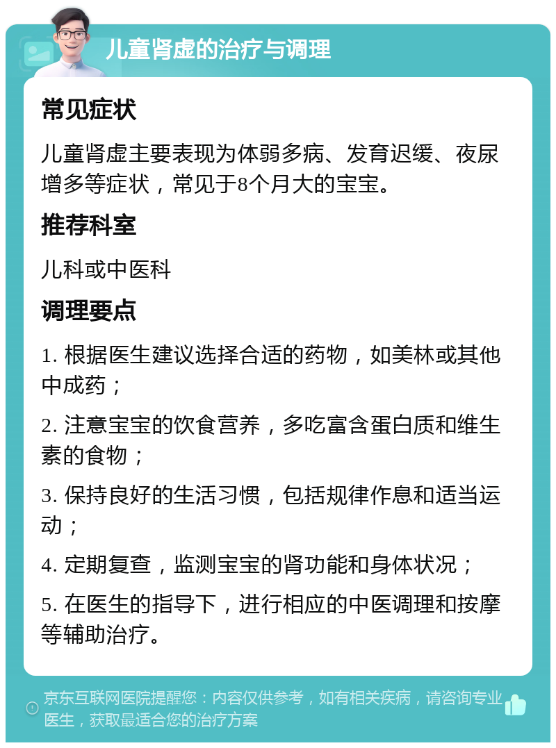 儿童肾虚的治疗与调理 常见症状 儿童肾虚主要表现为体弱多病、发育迟缓、夜尿增多等症状，常见于8个月大的宝宝。 推荐科室 儿科或中医科 调理要点 1. 根据医生建议选择合适的药物，如美林或其他中成药； 2. 注意宝宝的饮食营养，多吃富含蛋白质和维生素的食物； 3. 保持良好的生活习惯，包括规律作息和适当运动； 4. 定期复查，监测宝宝的肾功能和身体状况； 5. 在医生的指导下，进行相应的中医调理和按摩等辅助治疗。