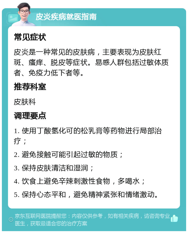 皮炎疾病就医指南 常见症状 皮炎是一种常见的皮肤病，主要表现为皮肤红斑、瘙痒、脱皮等症状。易感人群包括过敏体质者、免疫力低下者等。 推荐科室 皮肤科 调理要点 1. 使用丁酸氢化可的松乳膏等药物进行局部治疗； 2. 避免接触可能引起过敏的物质； 3. 保持皮肤清洁和湿润； 4. 饮食上避免辛辣刺激性食物，多喝水； 5. 保持心态平和，避免精神紧张和情绪激动。