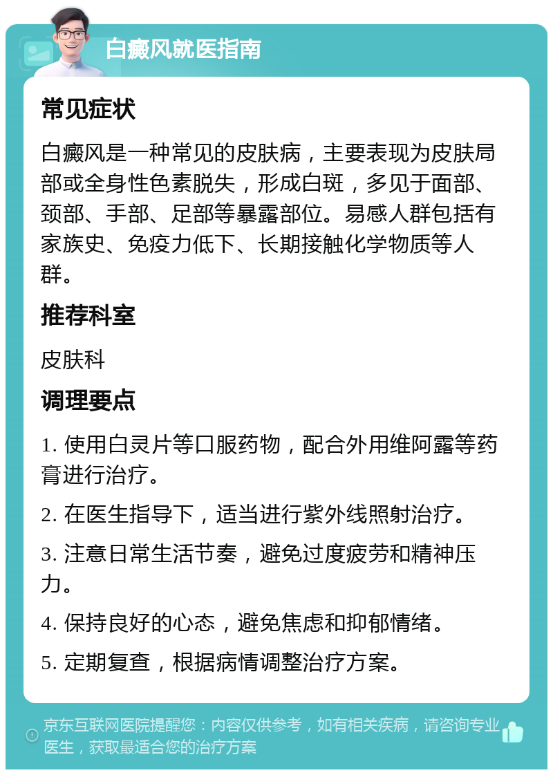 白癜风就医指南 常见症状 白癜风是一种常见的皮肤病，主要表现为皮肤局部或全身性色素脱失，形成白斑，多见于面部、颈部、手部、足部等暴露部位。易感人群包括有家族史、免疫力低下、长期接触化学物质等人群。 推荐科室 皮肤科 调理要点 1. 使用白灵片等口服药物，配合外用维阿露等药膏进行治疗。 2. 在医生指导下，适当进行紫外线照射治疗。 3. 注意日常生活节奏，避免过度疲劳和精神压力。 4. 保持良好的心态，避免焦虑和抑郁情绪。 5. 定期复查，根据病情调整治疗方案。