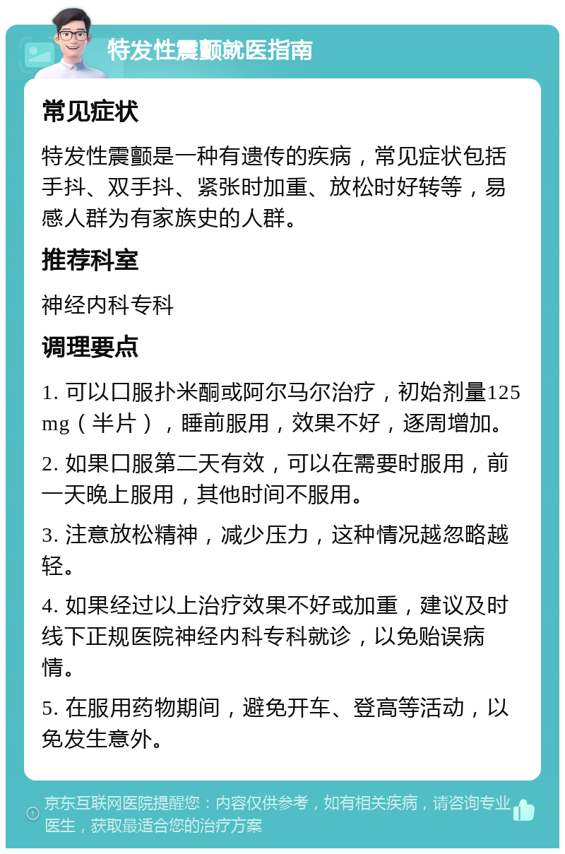 特发性震颤就医指南 常见症状 特发性震颤是一种有遗传的疾病，常见症状包括手抖、双手抖、紧张时加重、放松时好转等，易感人群为有家族史的人群。 推荐科室 神经内科专科 调理要点 1. 可以口服扑米酮或阿尔马尔治疗，初始剂量125mg（半片），睡前服用，效果不好，逐周增加。 2. 如果口服第二天有效，可以在需要时服用，前一天晚上服用，其他时间不服用。 3. 注意放松精神，减少压力，这种情况越忽略越轻。 4. 如果经过以上治疗效果不好或加重，建议及时线下正规医院神经内科专科就诊，以免贻误病情。 5. 在服用药物期间，避免开车、登高等活动，以免发生意外。