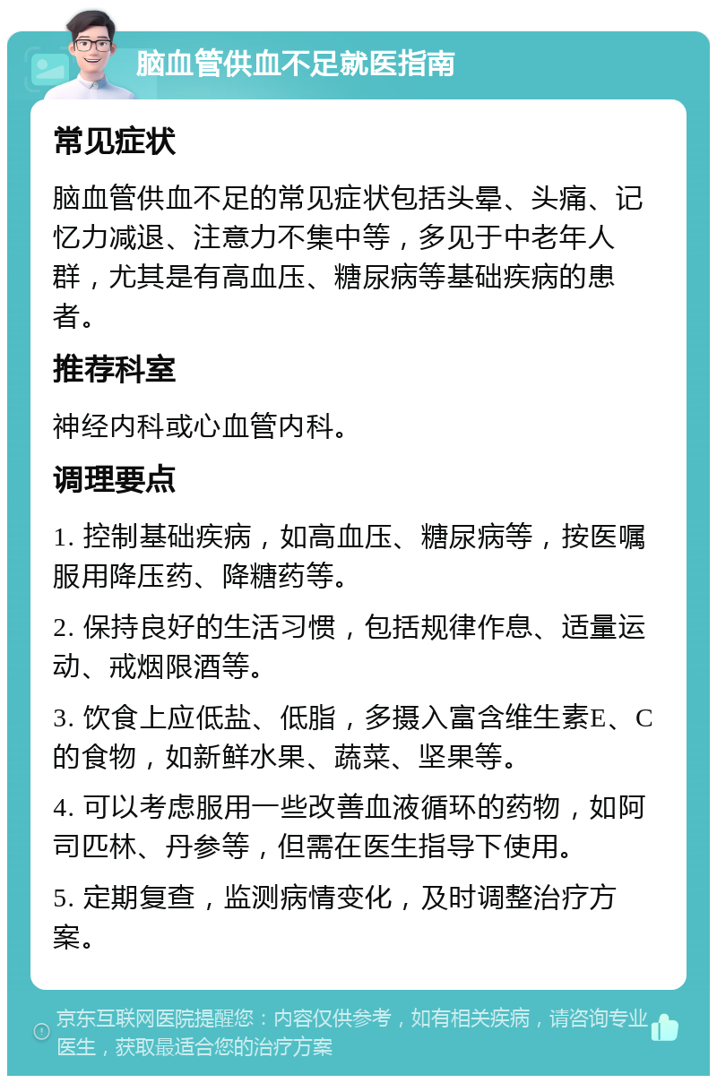 脑血管供血不足就医指南 常见症状 脑血管供血不足的常见症状包括头晕、头痛、记忆力减退、注意力不集中等，多见于中老年人群，尤其是有高血压、糖尿病等基础疾病的患者。 推荐科室 神经内科或心血管内科。 调理要点 1. 控制基础疾病，如高血压、糖尿病等，按医嘱服用降压药、降糖药等。 2. 保持良好的生活习惯，包括规律作息、适量运动、戒烟限酒等。 3. 饮食上应低盐、低脂，多摄入富含维生素E、C的食物，如新鲜水果、蔬菜、坚果等。 4. 可以考虑服用一些改善血液循环的药物，如阿司匹林、丹参等，但需在医生指导下使用。 5. 定期复查，监测病情变化，及时调整治疗方案。