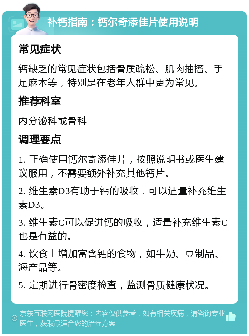 补钙指南：钙尔奇添佳片使用说明 常见症状 钙缺乏的常见症状包括骨质疏松、肌肉抽搐、手足麻木等，特别是在老年人群中更为常见。 推荐科室 内分泌科或骨科 调理要点 1. 正确使用钙尔奇添佳片，按照说明书或医生建议服用，不需要额外补充其他钙片。 2. 维生素D3有助于钙的吸收，可以适量补充维生素D3。 3. 维生素C可以促进钙的吸收，适量补充维生素C也是有益的。 4. 饮食上增加富含钙的食物，如牛奶、豆制品、海产品等。 5. 定期进行骨密度检查，监测骨质健康状况。